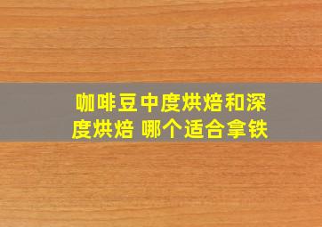 咖啡豆中度烘焙和深度烘焙 哪个适合拿铁